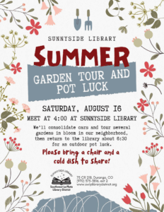 A poster with a floral border saying "Sunnyside Library Summer Garden Tour and Pot Luck, Saturday, August 16. Meet at 4 pm at Sunnyside Library. We'll consolidate cars and tour several gardens in bloom in our neighborhood, then return to the library about 6:30 for an outdoor pot luck. Please bring a chair and a cold dish to share! Sunnyside Library, Southwest La Plata Library District 75 CR 218, Durango, CO (970) 375-3816, ext 2 www.swlplibrarydistrict.org