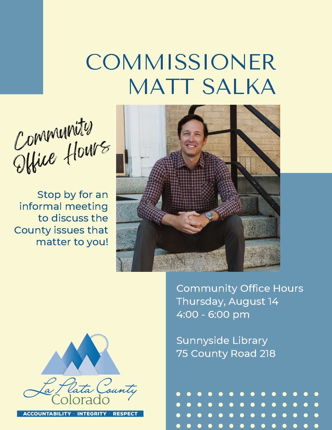 Commissioner Matt Salka Community Office Hours Stop by for an informal meeting to discuss the County issues that matter to you! Community Office Hours: Thursday, August 14, 4:00 - 6:00 pm Sunnyside Library, 75 County Road 218 La Plata County, Colorado