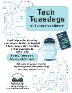 Tech Tuesdays at Sunnyside Library. Need help understanding your phone, tablet, or laptop? A tech-savvy staff member will be available to assist you Every Tuesday by appointment. Schedule an appointment at sspatron@swlplibrarydistrict.org or at (970) 425-5610, ext. 2. Sunnyside Library, Southwest La Plata Library District, 75 CR 218, Durango, CO. www.swlplibrarydistrict.org