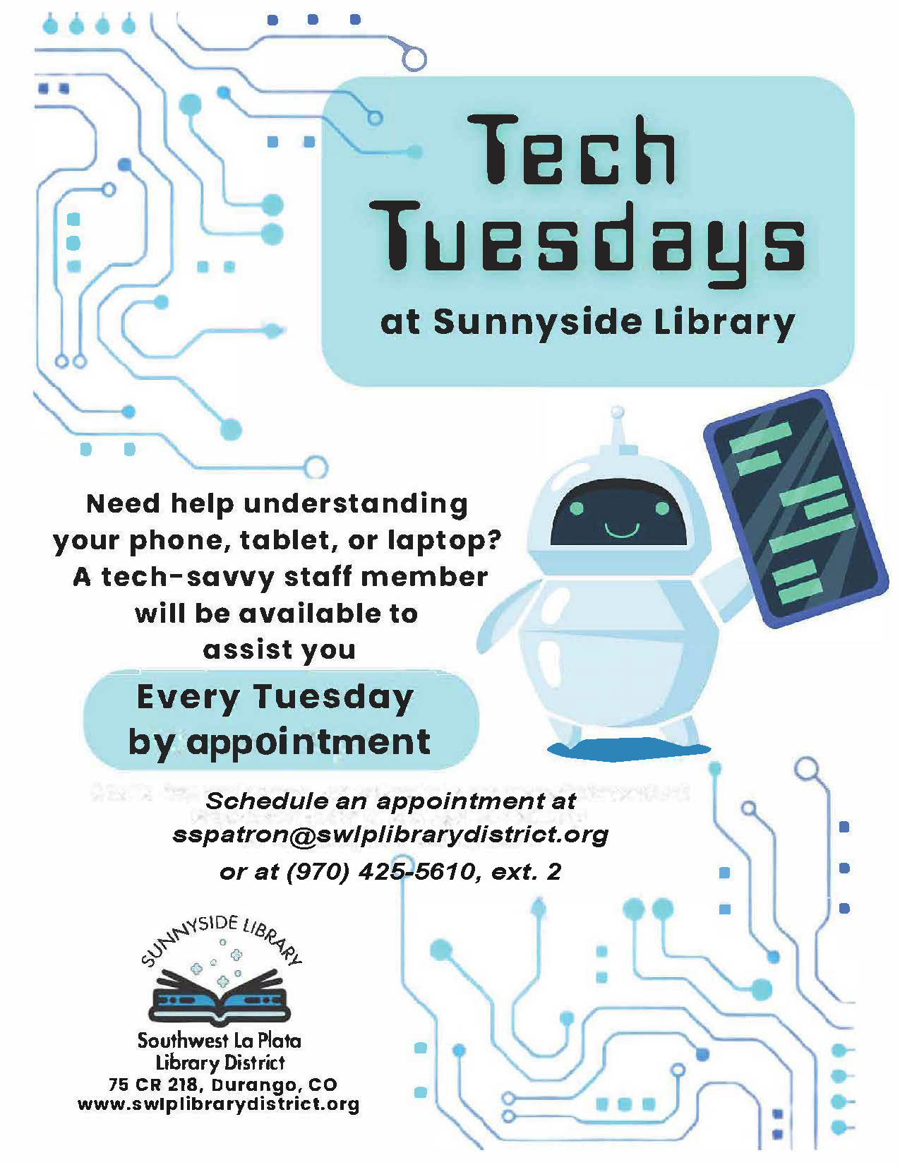 Tech Tuesdays at at Sunnyside Library. Need help understanding your phone, tablet, or laptop? A tech-savvy staff member will be available to assist you Every Tuesday 10 am - 2 pm. Walk-ins welcome, or schedule an appointment at sspatron@swlplibrarydistrict.org or at (970) 425-5610, ext. 2 Sunnyside Library, Southwest La Plata Library District. 75 CR 218, Durango, CO www.swlplibrarydistrict.org