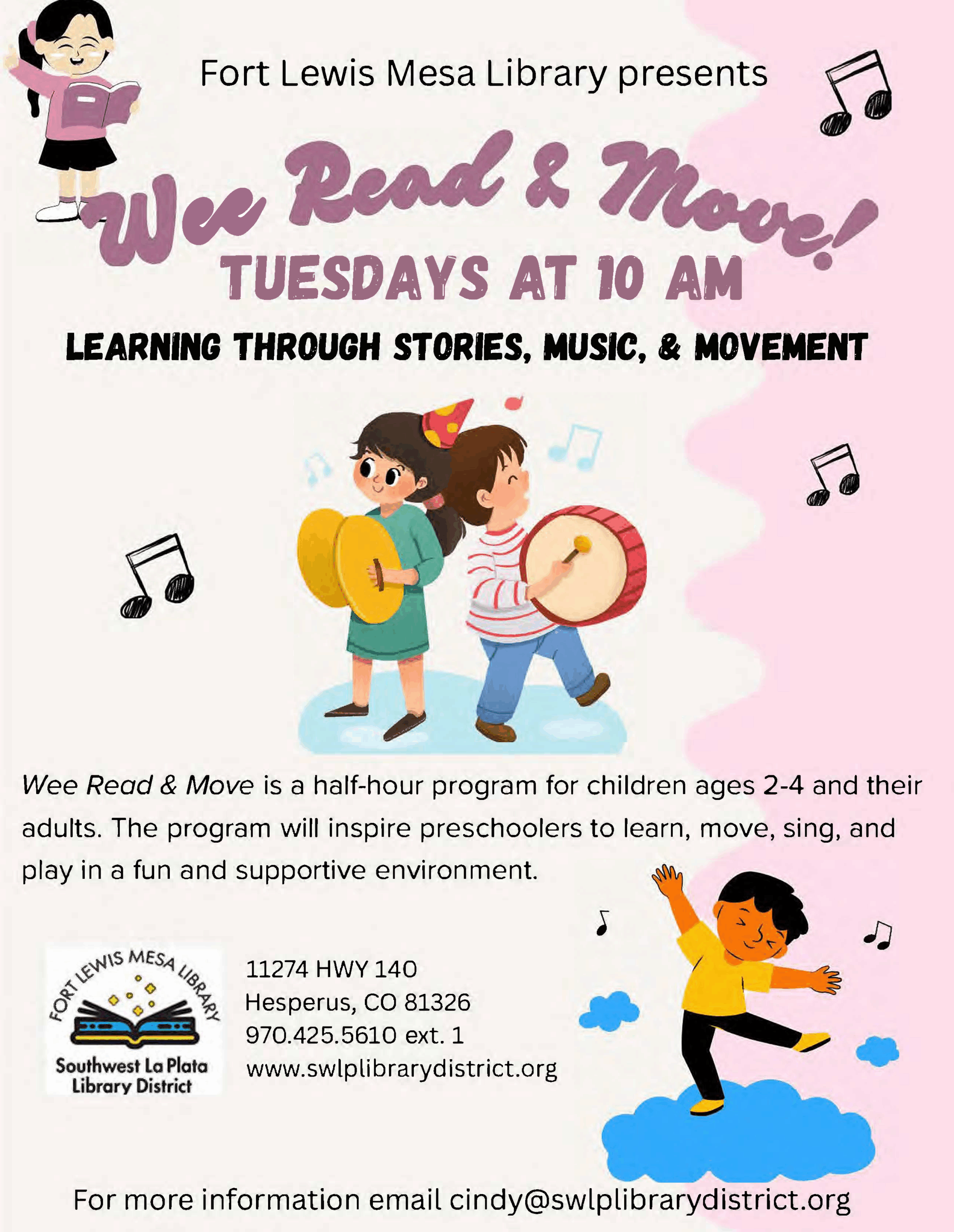 Fort Lewis Mesa Library presents Wee Read & Move, Tuesdays at 10 am.
Learning through stories, music, & movement. Wee Read & Move is a half-hour program for children ages 2-4 and their adults. The program will inspire preschoolers to learn, move, sing, and play in a fun and supportive environment. Fort Lewis Mesa Library, Southwest La Plata Library District. 11274 HWY 140 Hesperus, CO 81326.
970.425.5610, ext. 1. www.swlplibrarydistrict.org.
For more information email cindy@swlplibrarydistrict.org