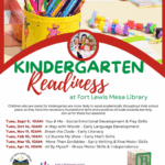 Kindergarten Readiness at Fort Lewis Mesa Library. Children who are ready for kindergarten are more likely to excel academically throughout their school years, as they have the necessary foundational skills and a positive attitude towards learning. Join us for these fun sessions! Tues, Sept 9, 10AM: You and Me -Social Emotional Development & Play Skills. Tues, Oct. 14, 10AM: A Way with Words - Early Language Development. Tues, Nov. 11, 10AM: Break the Code - Early Literacy. Tues, Feb. 10, 10AM: 1,2 Buckle My Shoe - Early Math Skills. Tues, Mar 10, 10AM: More Than Scribbles - Early Writing & Fine Motor Skills. Tues, April 14, 10AM: All By Myself - Gross Motor Skills & Independence. Fort Lewis Mesa Library, Southwest La Plata Library District logo (970) 425-5610, ext. 1