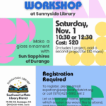 Fused Glass Workshop at Sunnyside Library.
Make a glass ornament with Sun Sapphires of Durango. Saturday, Nov. 1, 10:30 or 12:30, Cost: $20 (includes 1 project, add a second project for $10 more)
Registration required. To register, please email sspatron@swlplibrarydistrict.org or call (970) 425-5610, ext. 2.
Let us know your name, phone #, which session you would like to attend, and how many people will be attending.
Sunnyside Library, Southwest La Plata Library District, 75 CR 218, Durango, CO (970) 425-5610, ext 2
www.swlplibrarydistrict.org