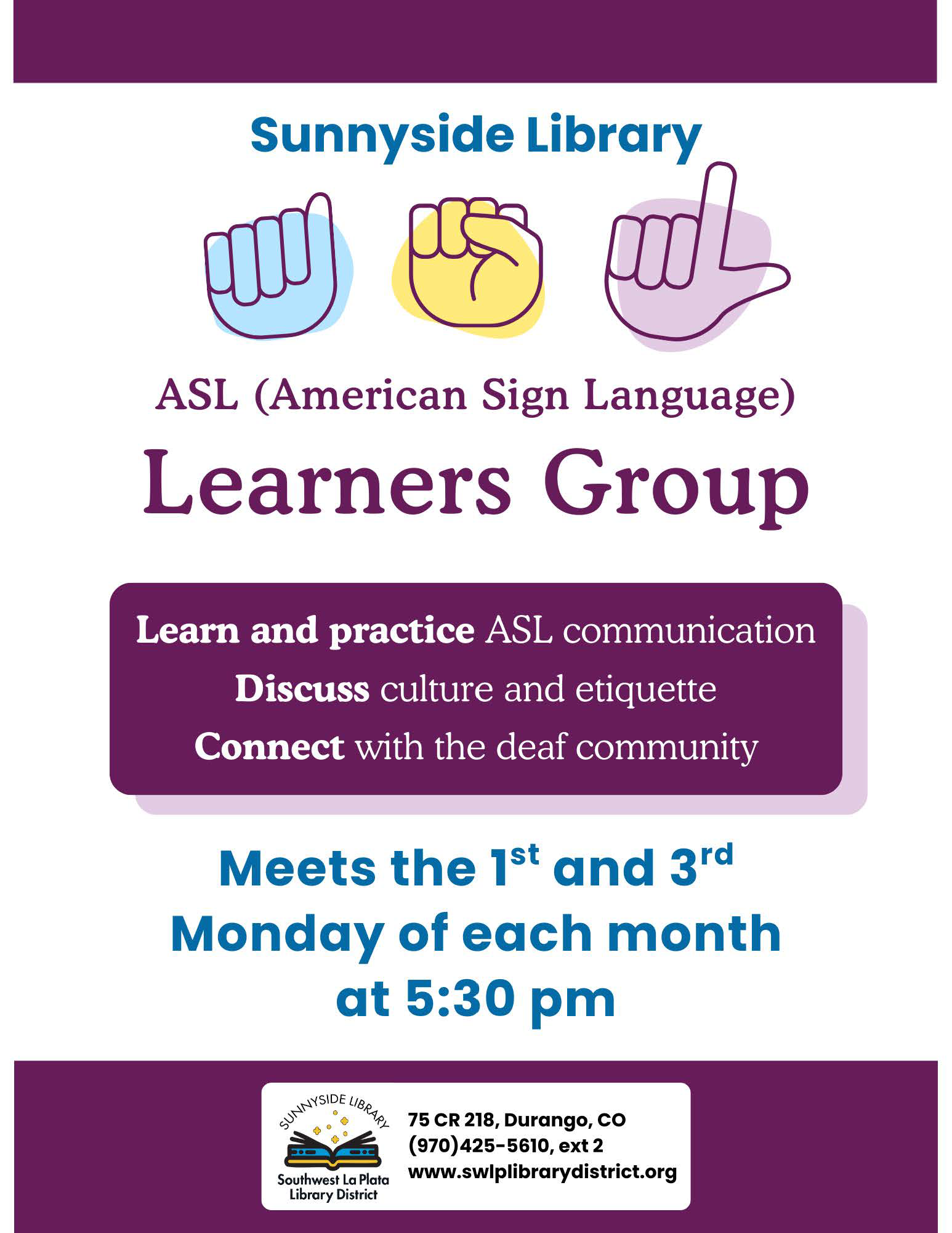 Sunnyside Library ASL (American Sign Language) Learners Group
Learn and practice ASL Communication.
Discuss culture and etiquette. Connect with the deaf community.
Meets the 1st and 3rf Monday of each month at 5:30 pm. Sunnyside Library, Southwest La Plata Library District, 75 CR 218, Durango, CO (970) 425-5610, ext. 2
www.swlplibrarydistrict.org
