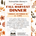 Sunnyside Library's 3rd Annual Fall Harvest Dinner, Friday, October 10, 5-7 pm. 
Let's gather and celebrate Southwest La Plata Library District's 5-year Anniversary with a FREE meal (While supplies last), games, crafts, Halloween costume exchange, and community harvest table. Sunnyside Library, Southwest La Plata Library District. 75 CR 218, Durango, CO (970) 425-5610, ext. 2
www.swlplibrarydistrict.org