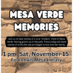 Mesa Verde Memories.
Join us to hear stories of a true "modern" child of Mesa Verde. Having grown up in the park, Trina Lindig will share stories of a life she was privileged to live with her family.
1 pm, Sat, November 15, Fort Lewis Mesa Library. 
Fort Lewis Mesa Library, 11274 HWY 140, Hesperus, CO (970) 425-5610, ext. 1
www.swlplibrarydistrict.org