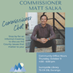 Commissioner Matt Salka Commissioner Chat. Stop by for an informal meeting to discuss the County issues that matter to you! Community Office Hours Thursday, October 9, 4:00-6:00 pm Sunnyside Library 75 CR 218, Durango