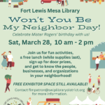 Fort Lewis Mesa Library, Won't You Be My Neighbor Day!
Celebrate Mister Rogers' birthday with us! Sat, March 28, 10am - 2 pm.
Join us for fun activities, a free lunch (while supplies last), sign up for door prizes, and get to know the people, businesses, and organizations in your neighborhood! Contact flmpatron@swlplibrarydistrict.org for more information. FREE EXHIBITOR SPACE STILL AVAILABLE! 
Contact flmpatron@swlplibrarydistrict.org for more information.