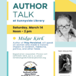 Celebrating Women's History Month. Author Talk at Sunnyside Library, Saturday, March 14, noon - 2 pm. Midge Kirk Author of "They Persisted" will speak on women who made a historic impact on aviation, medicine, politics, and other fields. Registration requested. Please call (970) 425-5610, ext 2 or email sspatron@swlplibrarydistrict.org.