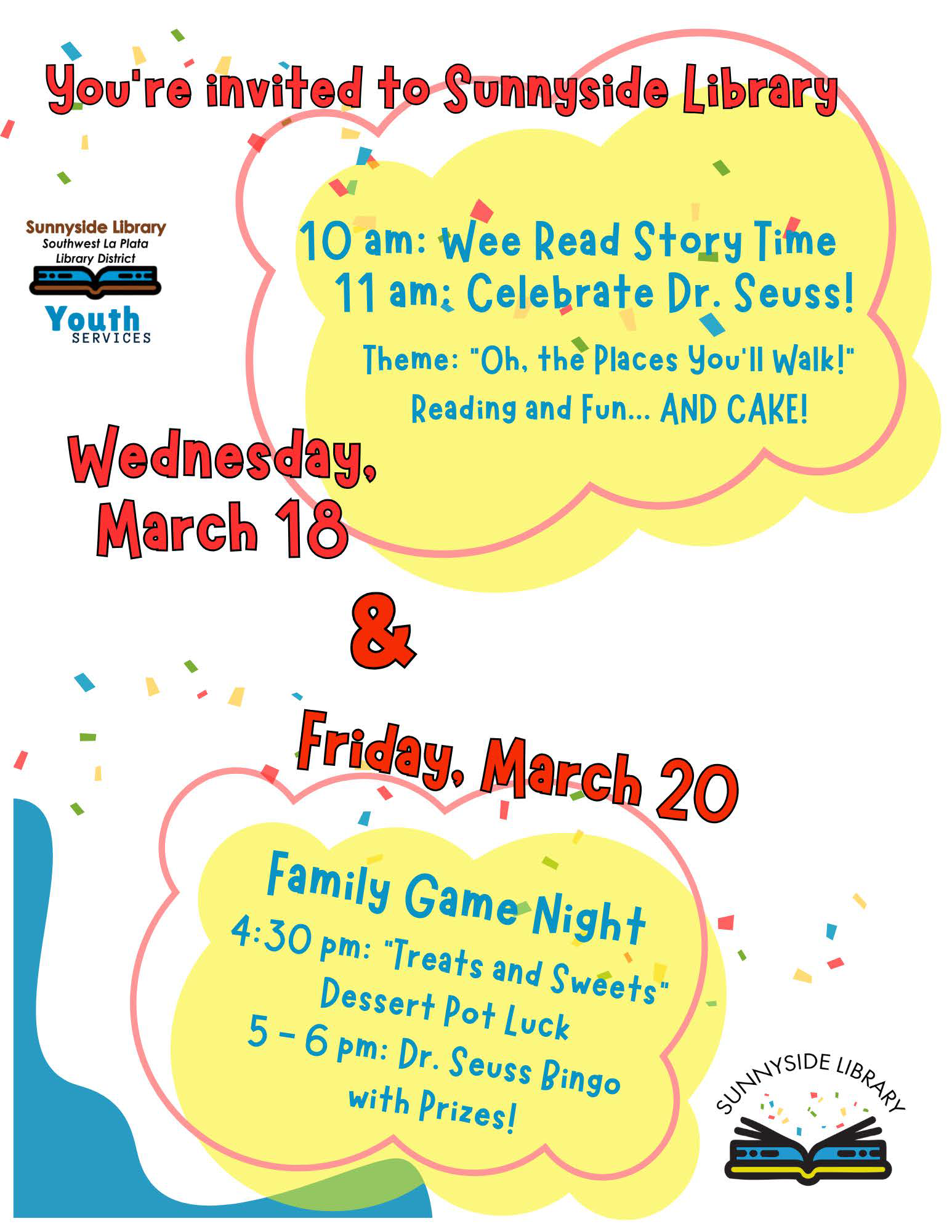You're invited to Sunnyside Library. 10 am: Wee Read Story Time 11 am: Celebrate Dr. Seuss! Theme: Oh, the places you'll walk! Reading and fun... and cake! Wednesday, March 18 & Friday, March 20-Family Game Night, 4:30 pm: "Treats and Sweets" Dessert Potluck 5-6 pm: Dr. Seuss Bongo with prizes! Sunnyside Library