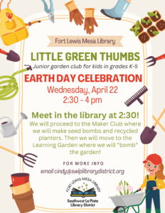 poster of Fort Lewis Mesa Library Little green Thumbs Junior Garden Club for kids in grades K-5, Earth Day Celebration, Wednesday, April 22, 2:30-4 pm. Meet in the Library at 2:30! We will proceed to the Maker Club where we will make seed bombs and recycled planters. Then we will move to the Learning Garden where we will bomb the garden. For more info email cindy@swlplibrarydistrict.org.  Fort Lewis Mesa Library, Southwest La Plata Library District. 