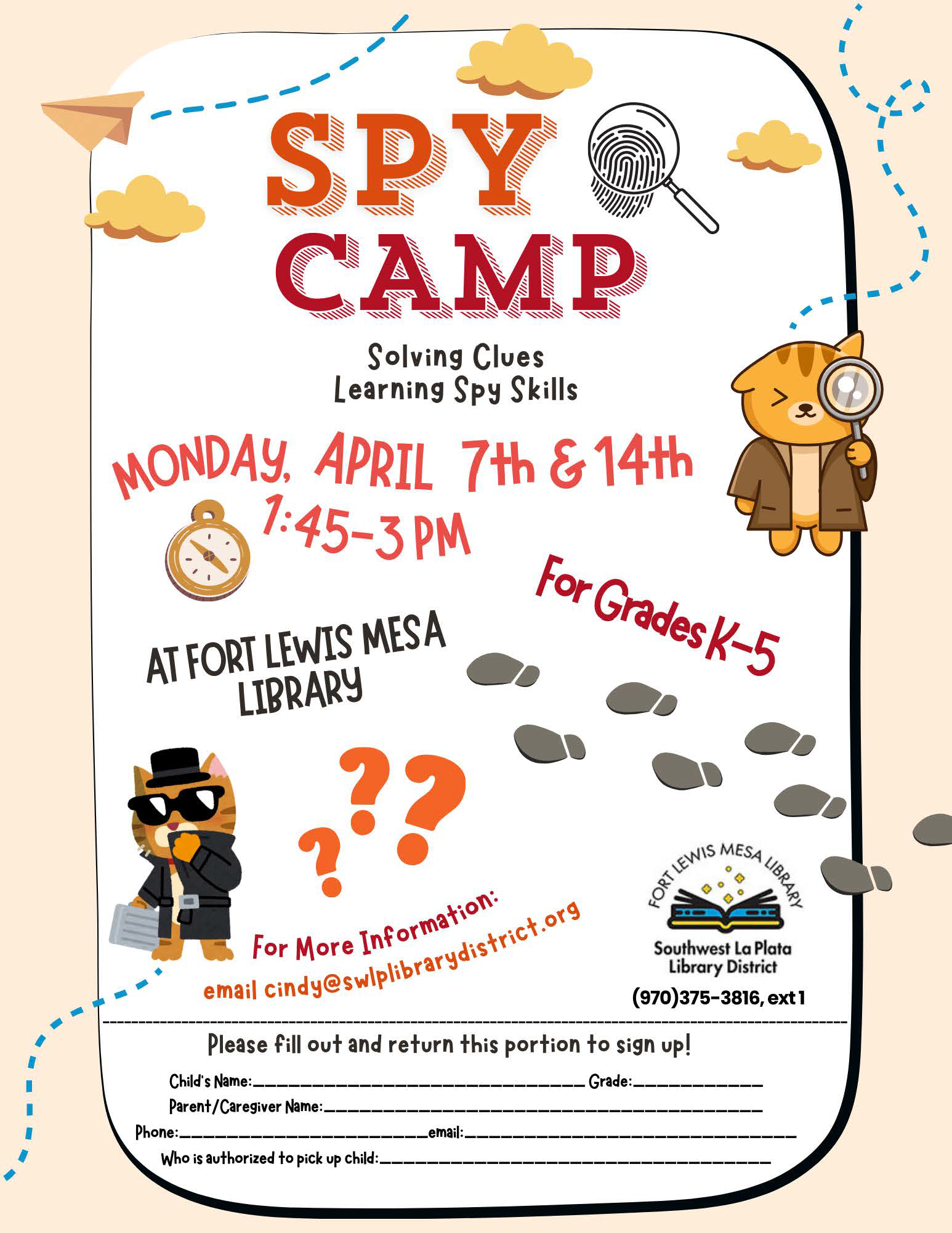 Spy Camp, Solving Clues, Learning Spy Skills. Monday, April 7th & 14th, 1:45-3 pm, For grades K-5 at Fort Lewis Mesa Library. For more information email cindy@swlplibrarydistrict.org. Please fill out and return this portion to sign up! Child's Name: Grade: Parent/Caregiver Name: Phone: Email: Who is authorized to pick up child: