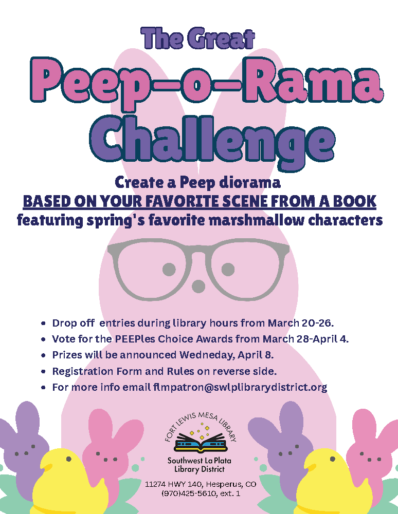 The Great Peep-o-Rama Challenge. Create a Peep Diorama based on your favorite scene from a book featuring spring's favorite marshmallow characters. Drop off entries during library hours from March 20-26. Vote for the PEEPles Choice Awards from March 28-April 4. Prizes will be announced Wedneday, April 8. Registration Form and Rules on reverse side. For more info email flmpatron@swlplibrarydistrict.org. Fort Lewis Mesa Library, Southwest La Plata Library District. 11274 HWY 140, Hesperus, CO (970)425-5610, ext. 1