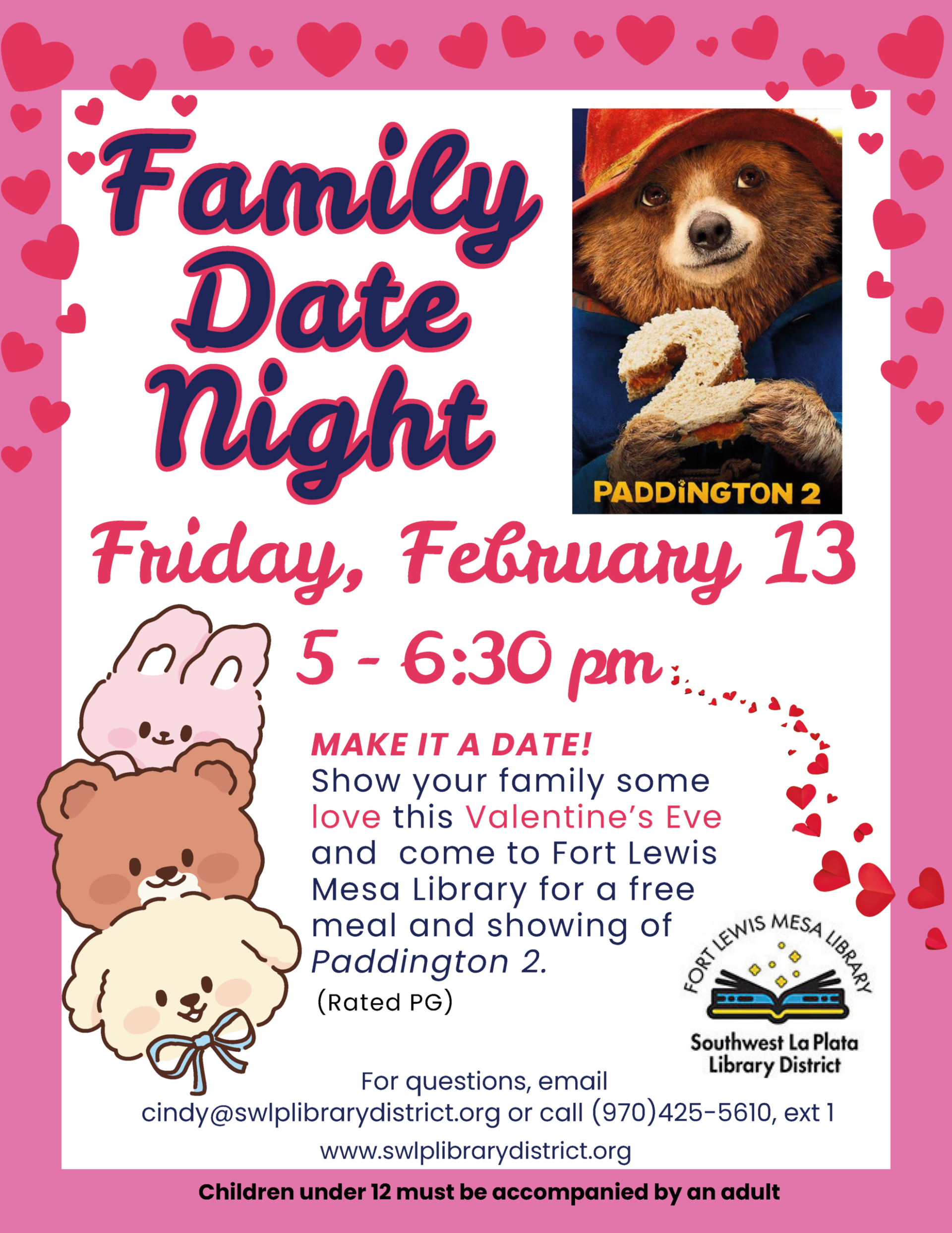 Family Date Night, Friday, February 13, 5-6:30 pm. Make it a date! Show your family some love this Valentine's Eve and come to Fort Lewis Mesa library for a free meal and showing of "Paddington 2" (Rated PG). www.swlplibrarydistrict.org. For questions, email cindy@swlplibrarydistrict.org or call (970) 425-5610, ext. 1 Children under 12 must be accompanied by an adult.