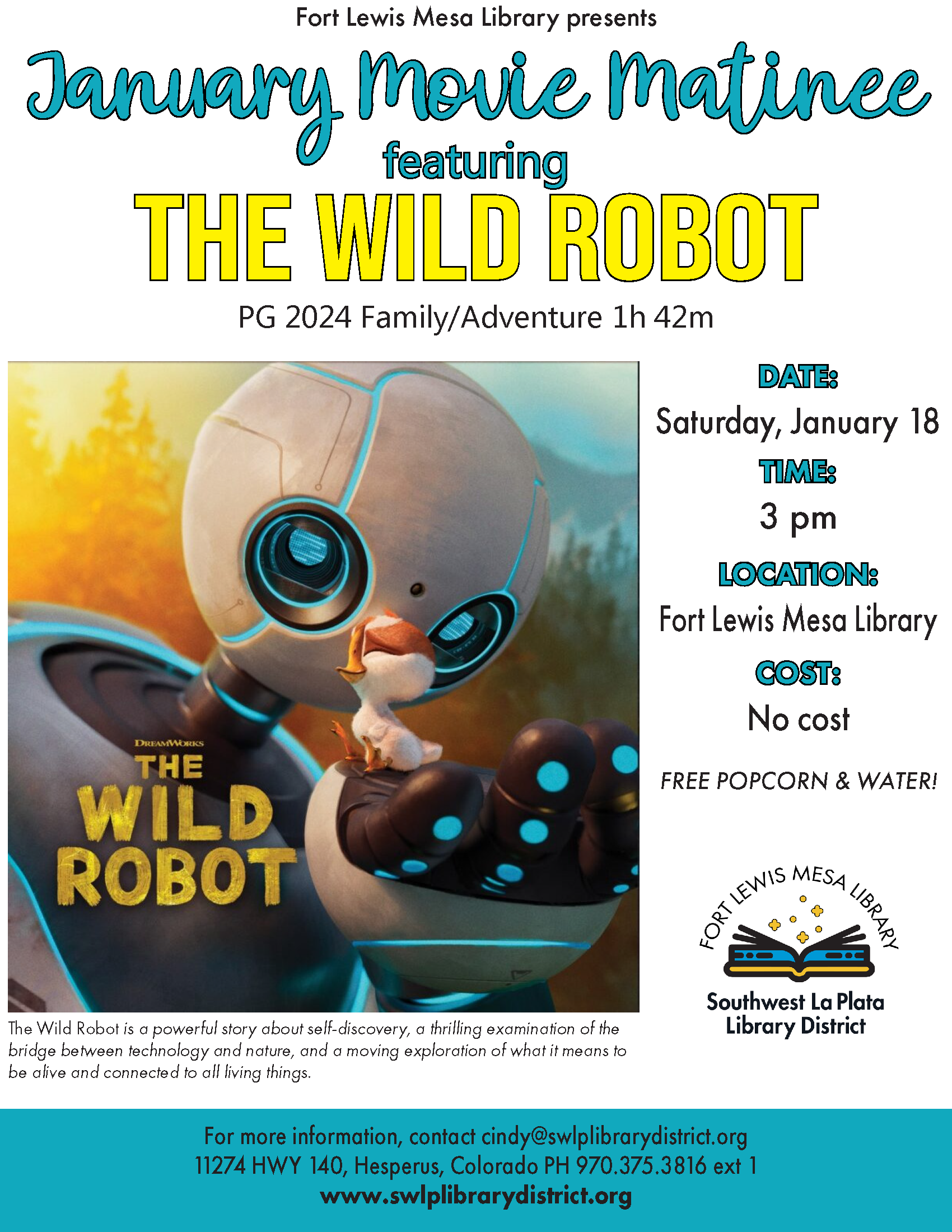 Fort Lewis Mesa Library presents January Movie Matinee featuring "The Wild Robot" PG 2024 Family/Adventure 1h 42m. DATE: Saturday, January 18 TIME: 3 pm LOCATION: Fort Lewis Mesa Library. COST: No cost. Free popcorn & water! The Wild Robot is a powerful story about self-discovery, a thrilling examination of the bridge between technology and nature, and a moving exploration of what it means to be alive and connected to all living things. For more information, contact cindy@swlplibrarydistrict.org 11274 HWY 140, Hesperus, Colorado PH 970.375.3816 ext 1 www.swlplibrarydistrict.org