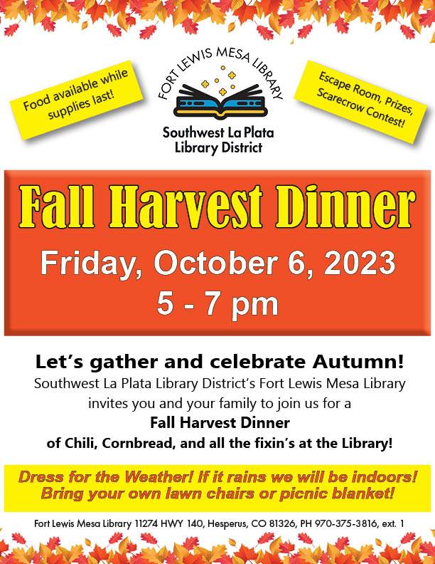 Fort LEwis Mesa Library/Southwest La Plata Library District logo with the words:
Fall Harvest Dinner, Friday, October 6, 5-7 pm. Southwest La Plata Library District's Fort Lewis Mesa Library invites you to join us for a Fall Harvest Dinner of Chili, cornbread, and all the fixins at the library. Dress for the weather! If it rains we will be indoors. Bring your own lawn chairs or picnic blanket!
