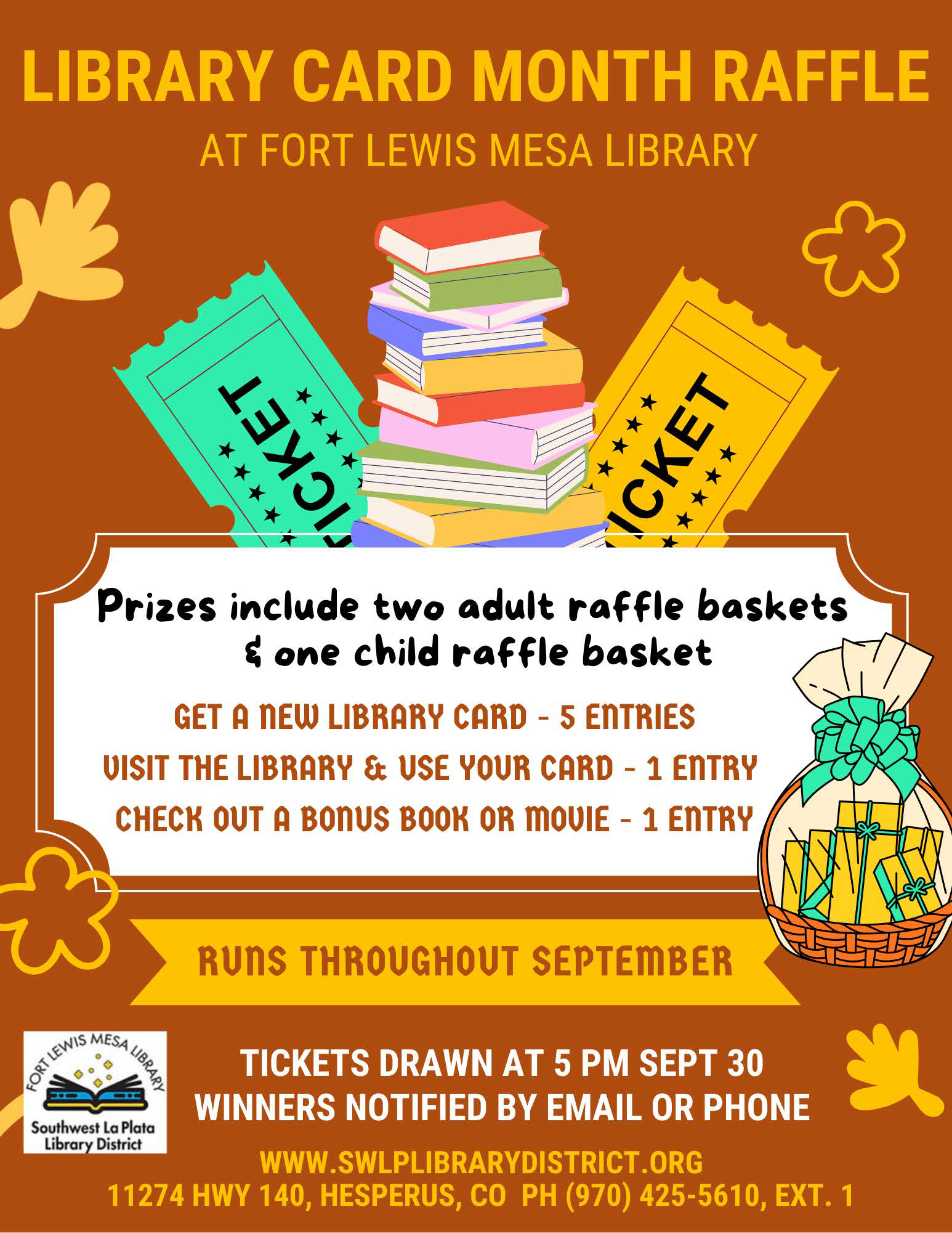 Library Card Month Raffle at Fort Lewis Mesa Library. Prizes include two adult raffle baskets and one child raffle basket. Get a new Library Card - 5 entries, Visit the library and use your card - 1 entry, Check out a bonus book or movie - 1 entry. Runs throughout September. Tickets drawn at 5 pm Sept 30. Winners notifice by email or phone. www.swlplibrarydistrict.org 11274 HWY 140, Hesperus, CO PH (970)425-5610, ext. 1