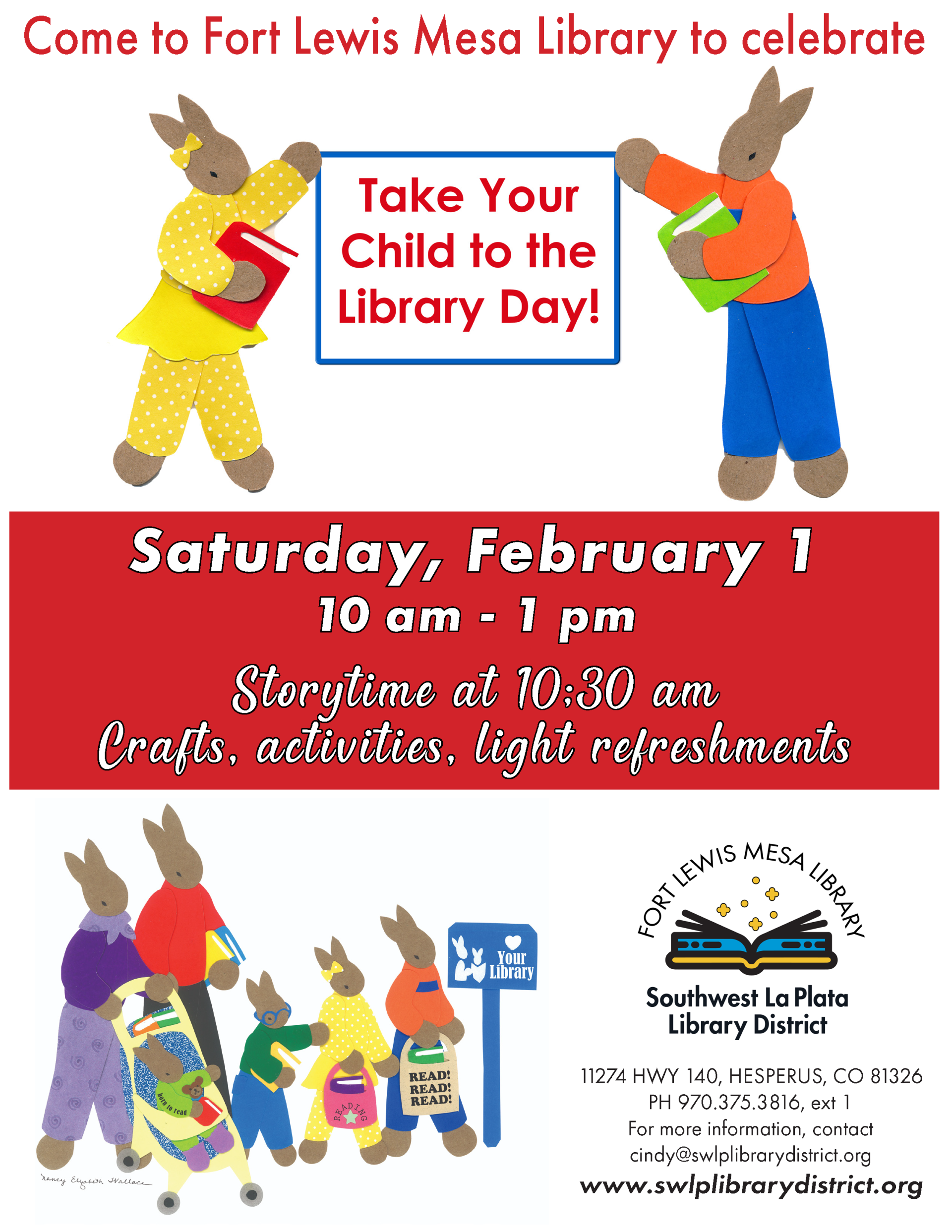 Come to Fort Lewis Mesa Library to celebrate Take Your Child to the Library Day! Saturday, February 1, 10 am - 1 pm. Story time at 10:30 am. Crafts, activities, light refreshments. Fort Lewis Mesa Library, Southwest La Plata Library District. 11274 HWY 140, Hesperus, CO 81326. PH 970.375.3816, ext 1. For more information, contact cindy@swlplibrarydistrict.org. www.swlplibrarydistrict.org