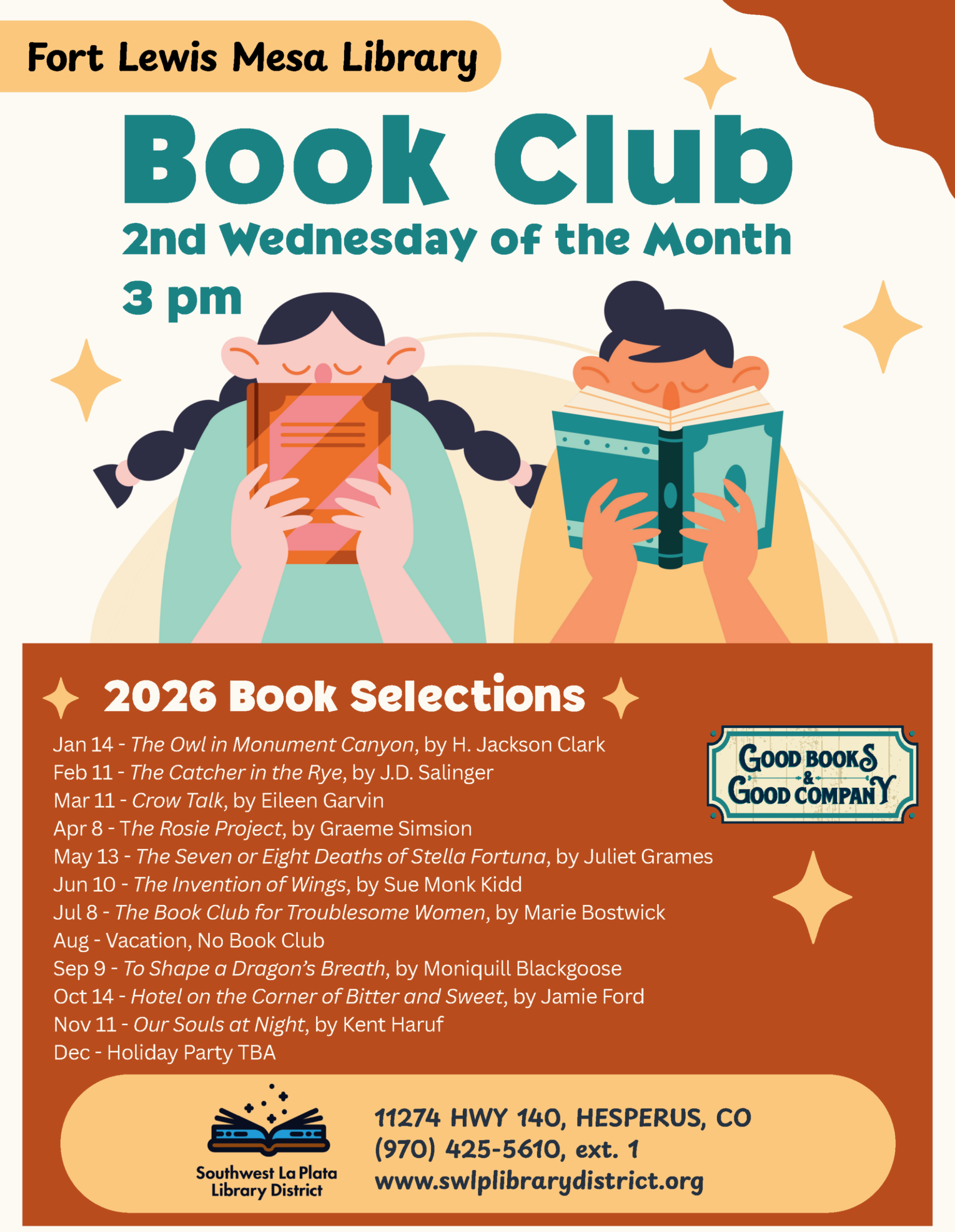 Fort Lewis Mesa Library Book Club, 2nd Wednesday of the Month, 3 pm. 2026 Book Selections Jan 14 - "The Owl in Monument Canyon", by H. Jackson Clark Feb 11 - "The Catcher in the Rye", by J.D. Salinger Mar 11 - "Crow Talk", by Eileen Garvin Apr 8 - "The Rosie Project", by Graeme Simsion May 13 - "The Seven or Eight Deaths of Stella Fortuna", by Juliet Grames Jun 10 - "The Invention of Wings", by Sue Monk Kidd Jul 8 - "The Book Club for Troublesome Women", by Marie Bostwick Aug - Vacation, No Book Club Sep 9 - "To Shape a Dragon’s Breath", by Moniquill Blackgoose Oct 14 - "Hotel on the Corner of Bitter and Sweet", by Jamie Ford Nov 11 - "Our Souls at Night", by Kent Haruf Dec - Holiday Party TBA 11274 11274 HWY 140, (970) 425-5610, ext. 1 www.swlplibrarydistrict.org