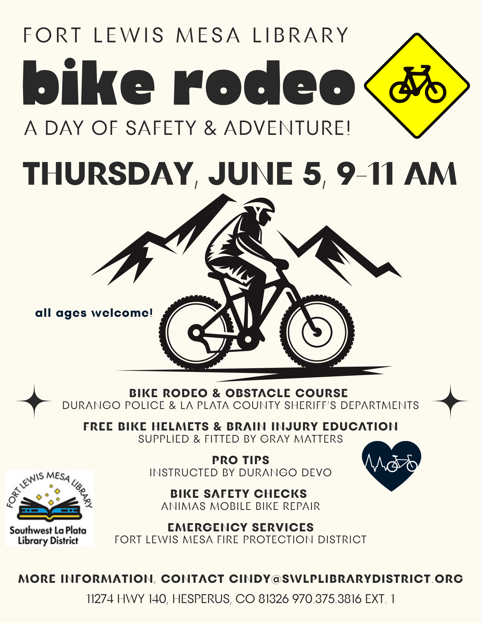 FORT LEWIS MESA LIBRARY BIKE RODEO, a day of safety & adventure! Thursday, June 5, 9-11 am. All ages welcome! BIKE RODEO & OBSTACLE COURSE: DURANGO POLICE & LA PLATA COUNTY SHERIFF'S DEPARTMENTS, FREE BIKE HELMETS & BRAIN INJURY EDUCATION: SUPPLIED & FITTED BY GRAY MATTERS, PRO TIPS INSTRUCTED BY DURANGO DEVO, Bike Safety Checks: ANIMAS MOBILE BIKE REPAIR, EMERGENCY SERVICES: Fort Lewis Mesa Fire Protection District. More information, contact cindy@swlplibrarydistrict.org. 11274 HWY 140, Hesperus, CO 81326 970.375.3816 ext. 1