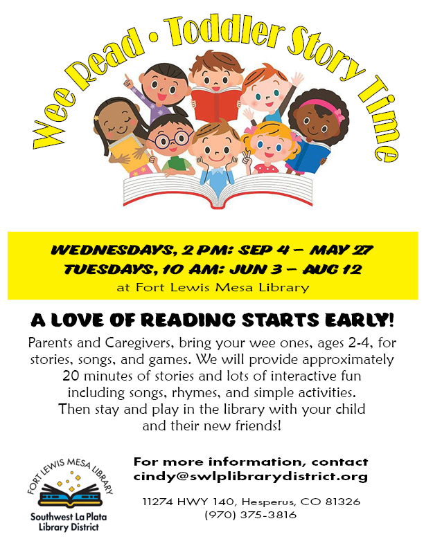 Wee Read Toddler Story Time. Wednesdays, 2 pm: Sep 4 - May 27. Tuesdays, 10 am: Jun 3 - Aug 12. A love of reading starts early! Parents and caregivers, bring your wee ones, ages 2-4, for stories, songs, and games. We will provide approximately 20 minutes of stories and lots of interactive fun including songs, rhymes, and activities. Then stay and play in the library with your child and their new friends! For more information, contact cindy@swlplibrarydistrict.org. 11274 HWY 140, Hesperus, CO 81326 (970) 375-3816, ext. 1