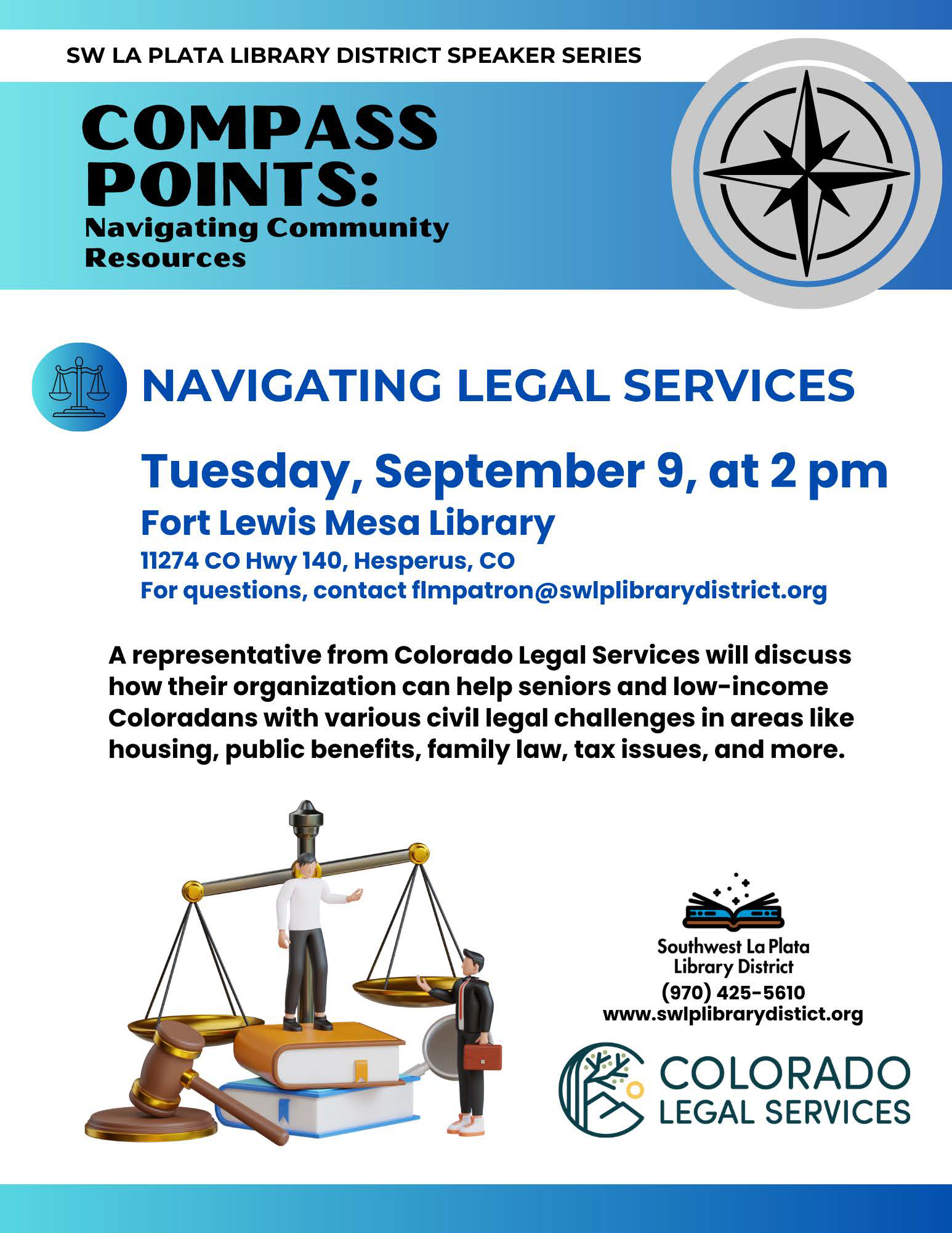 SW LA PLATA LIBRARY DISTRICT SPEAKER SERIES, COMPASS POINTS: Navigating Community Resources. NAVIGATING LEGAL SERVICES Tuesday, Aug. 12, 6 pm at Sunnyside Library 75 CR 218, Durango, CO. For questions, contact sspatron@swlplibrarydistrict.org Tuesday, Sep. 9, 2 pm at Ft Lewis Mesa Library 11274CO Hwy140, Hesperus, CO. For questions, contact flmpatron@swlplibrarydistrict.org A representative from Colorado Legal Services will discuss how their organization can help seniors and low-income Coloradans with various civil legal challenges in areas like housing, public benefits, family law, tax issues, and more. Southwest La Plata Library District, (970) 375-3816. www.swlplibrarydistict.org