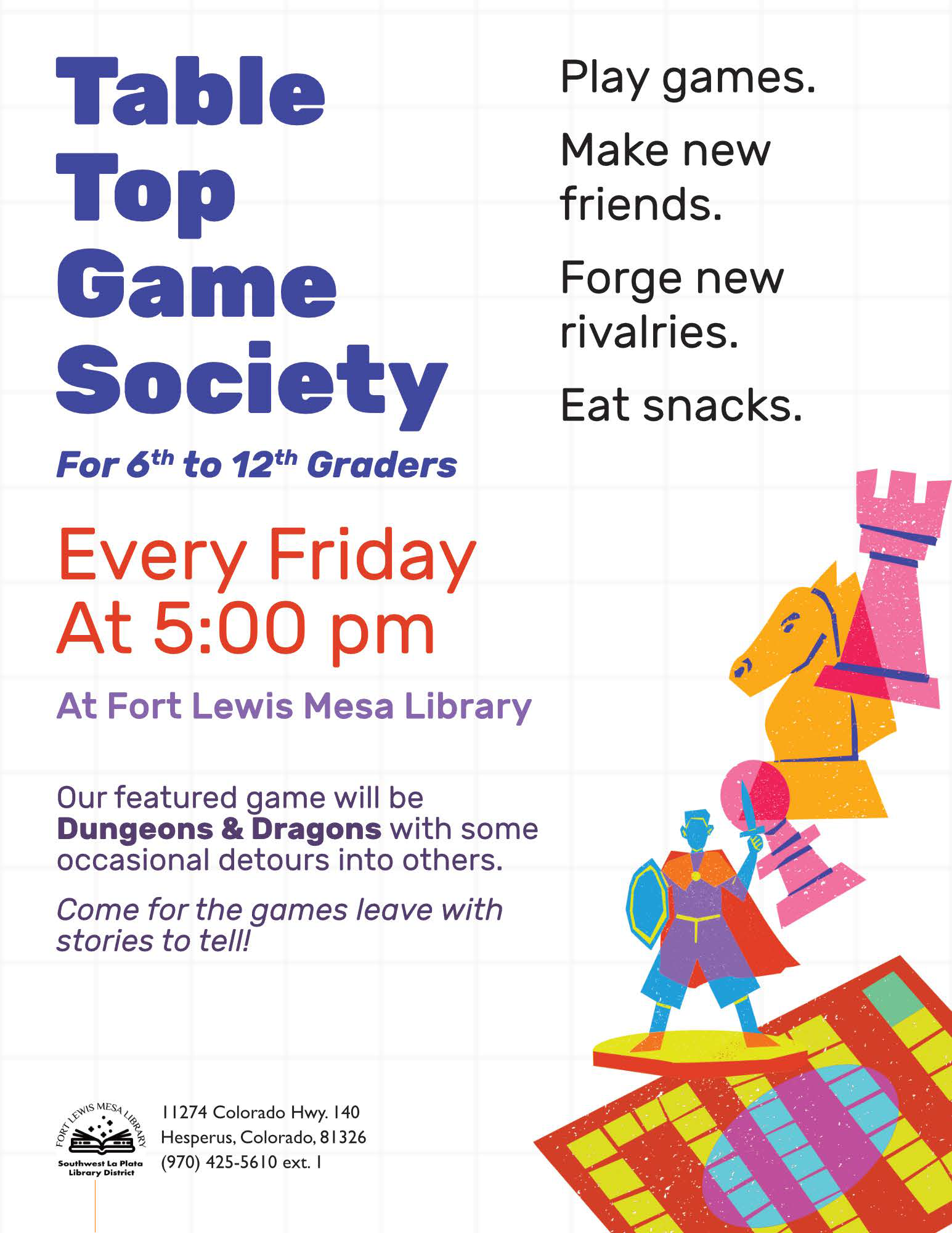 Table Top Game Society For 6th to 12th Graders, Every Friday at 5 pm at Fort Lewis Mesa Library. Play games. Mane new friends. Forge new rivalries. Eat snacks. Our featured game will be Dungeons & Dragons with some occasional detours into others. Come for games, leave with stories to tell! Fort Lewis Mesa Library, Southwest La Plata Library district 11274 Colorado Hwy. 140 Hesperus,. Colorado, 81326 (970) 425-5610 ext. 1