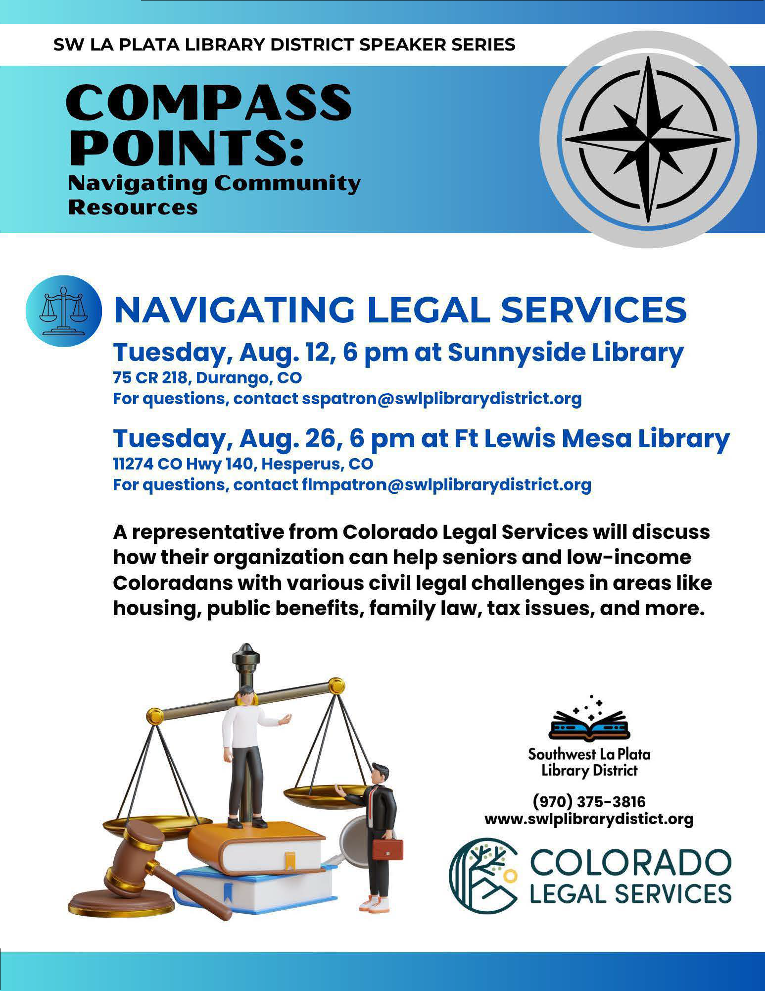 SW LA PLATA LIBRARY DISTRICT SPEAKER SERIES, COMPASS POINTS: Navigating Community Resources. NAVIGATING LEGAL SERVICES Tuesday, Aug. 12, 6 pm at Sunnyside Library 75 CR 218, Durango, CO. For questions, contact sspatron@swlplibrarydistrict.org Tuesday, Aug. 26, 6 pm at Ft Lewis Mesa Library 11274CO Hwy140, Hesperus, CO. For questions, contact flmpatron@swlplibrarydistrict.org A representative from Colorado Legal Services will discuss how their organization can help seniors and low-income Coloradans with various civil legal challenges in areas like housing, public benefits, family law, tax issues, and more. Southwest La Plata Library District, (970) 375-3816. www.swlplibrarydistict.org