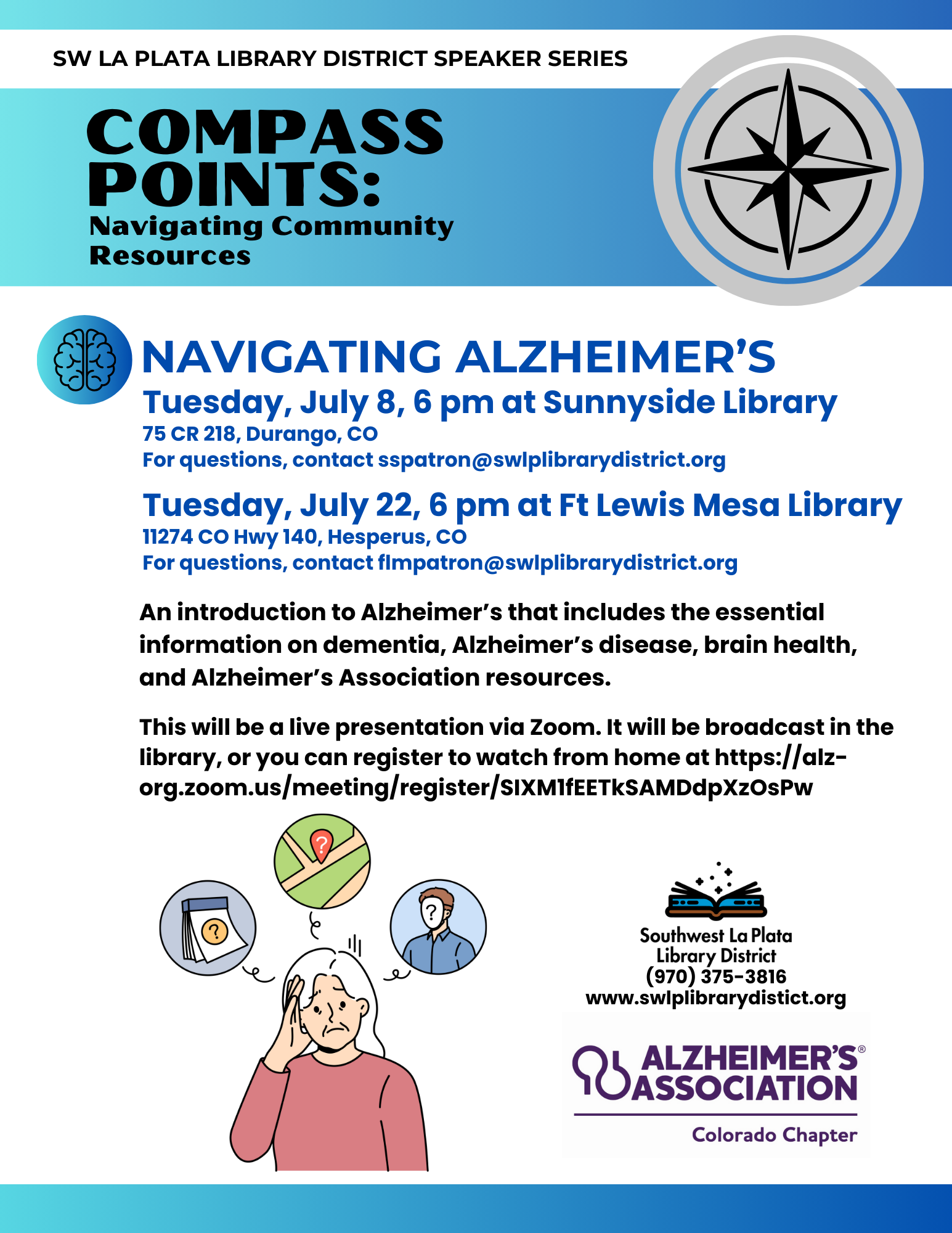 SW La Plata Library District Speaker Series, Compass Points: Navigating Community Resources. Navigating Alzheimer's. Tuesday, July 8, 6 pm at Sunnyside Library 75 CR 218, Durango, CO For questions, contact sspatron@swlplibrarydistrict.org. Tuesday, July 22, 6 pm at Ft Lewis Mesa Library 11274 CO Hwy 140, Hesperus, CO For questions, contact flmpatron@swlplibrarydistrict.org An introduction to Alzheimer’s that includes the essential information on dementia, Alzheimer’s disease, brain health, and Alzheimer’s Association resources. This will be a live presentation via Zoom. It will be broadcast in the library, or you can register to watch from home at https://alz-org.zoom.us/meeting/register/SIXM1fEETkSAMDdpXzOsPw.