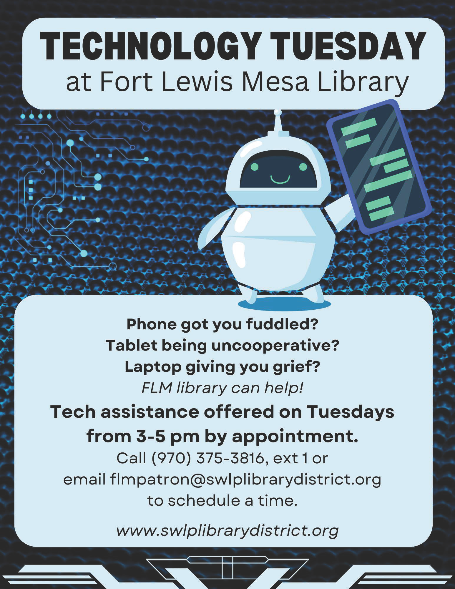 Technology Tuesday at Fort Lewis Mesa Library. Phone got you fuddled? Tablet being uncooperative? Laptop giving you grief? FLM library can help! Tech assistance offered on Tuesdays from 3-5 pm by appointment. Call (970) 375-3816, ext. 1 or email flmpatron@swlplibrarydistrict.org to schedule a time. www.swlplibrarydistrict.org